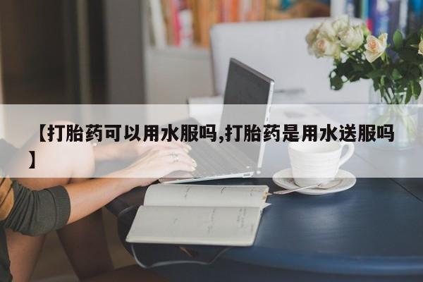 网上米索前列醇在线购买，【打胎药可以用水服吗,打胎药是用水送服吗】