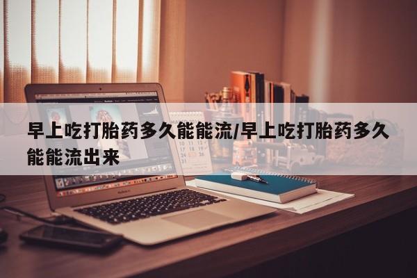 网上米索前列醇在线购买，早上吃打胎药多久能能流/早上吃打胎药多久能能流出来