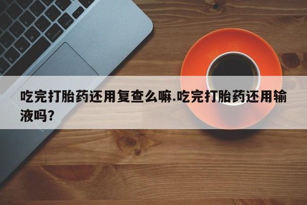 网上米索前列醇在线购买，吃完打胎药还用复查么嘛.吃完打胎药还用输液吗？