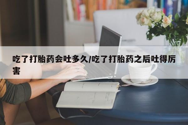 网上米索前列醇在线购买，吃了打胎药会吐多久/吃了打胎药之后吐得厉害