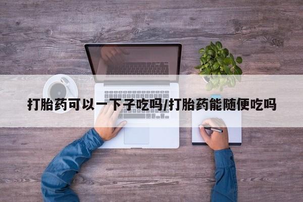 网上米索前列醇在线购买，打胎药可以一下子吃吗/打胎药能随便吃吗