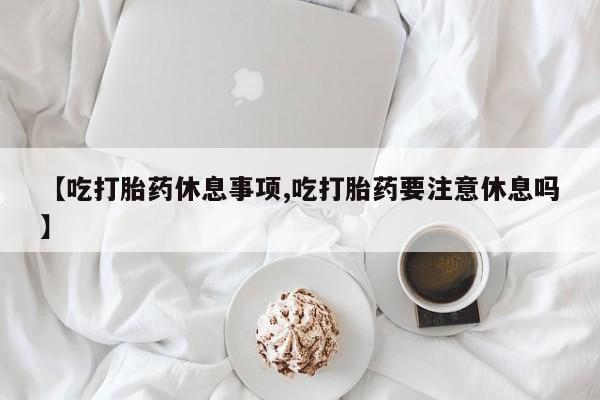 网上米索前列醇在线购买，【吃打胎药休息事项,吃打胎药要注意休息吗】