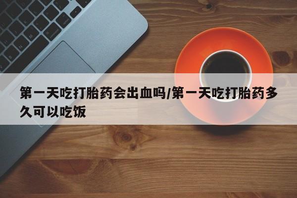 网上米索前列醇在线购买，第一天吃打胎药会出血吗/第一天吃打胎药多久可以吃饭