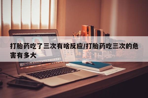 网上米索前列醇在线购买，打胎药吃了三次有啥反应/打胎药吃三次的危害有多大