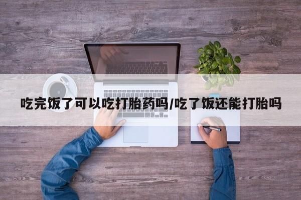 网上米索前列醇在线购买，吃完饭了可以吃打胎药吗/吃了饭还能打胎吗
