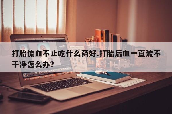网上米索前列醇在线购买，打胎流血不止吃什么药好.打胎后血一直流不干净怎么办？
