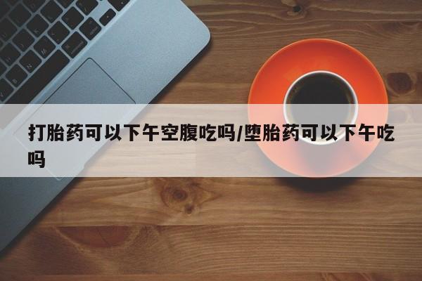 网上米索前列醇在线购买，打胎药可以下午空腹吃吗/堕胎药可以下午吃吗