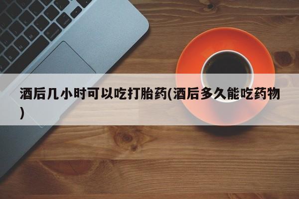 网上米索前列醇在线购买，酒后几小时可以吃打胎药(酒后多久能吃药物)