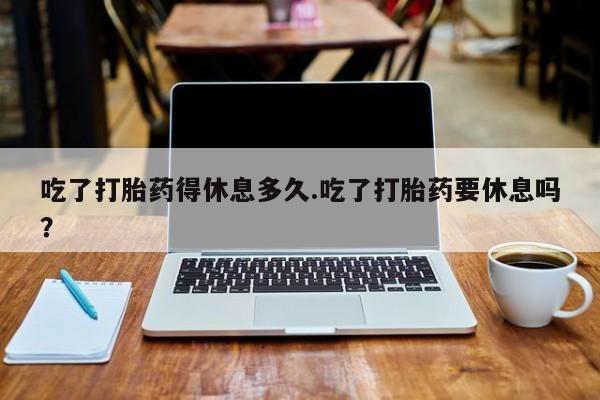 网上米索前列醇在线购买，吃了打胎药得休息多久.吃了打胎药要休息吗？