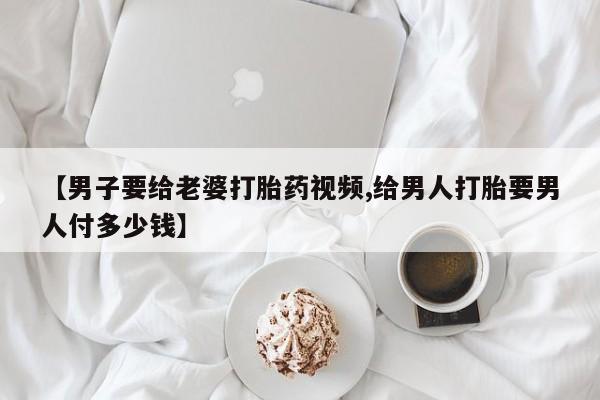 网上米索前列醇在线购买，【男子要给老婆打胎药视频,给男人打胎要男人付多少钱】