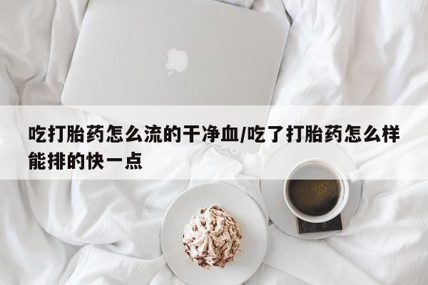 网上米索前列醇在线购买，吃打胎药怎么流的干净血/吃了打胎药怎么样能排的快一点