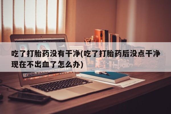 网上米索前列醇在线购买，吃了打胎药没有干净(吃了打胎药后没点干净现在不出血了怎么办)