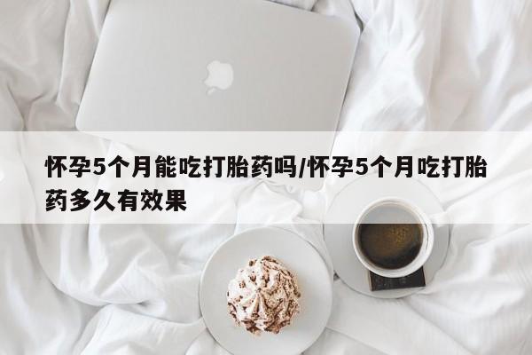 网上米索前列醇在线购买，怀孕5个月能吃打胎药吗/怀孕5个月吃打胎药多久有效果