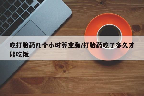 网上米索前列醇在线购买，吃打胎药几个小时算空腹/打胎药吃了多久才能吃饭