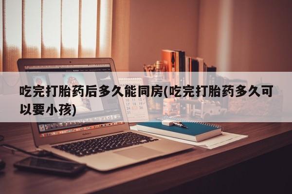 网上米索前列醇在线购买，吃完打胎药后多久能同房(吃完打胎药多久可以要小孩)