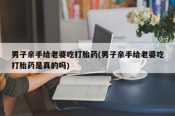 网上米索前列醇在线购买，男子亲手给老婆吃打胎药(男子亲手给老婆吃打胎药是真的吗)