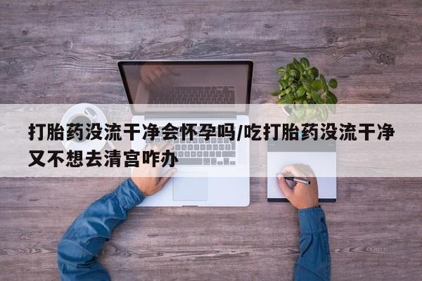 网上米索前列醇在线购买，打胎药没流干净会怀孕吗/吃打胎药没流干净又不想去清宫咋办