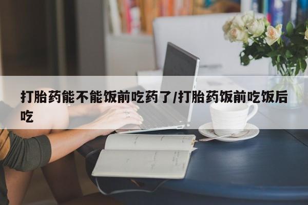 网上米索前列醇在线购买，打胎药能不能饭前吃药了/打胎药饭前吃饭后吃