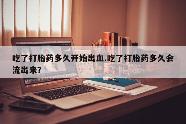 网上米索前列醇在线购买，吃了打胎药多久开始出血.吃了打胎药多久会流出来？