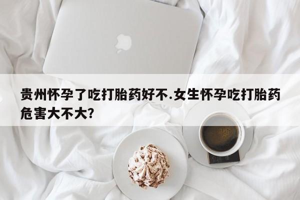 网上米索前列醇在线购买，贵州怀孕了吃打胎药好不.女生怀孕吃打胎药危害大不大？