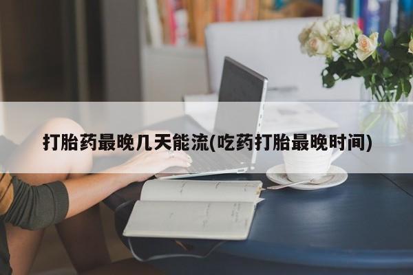 网上米索前列醇在线购买，打胎药最晚几天能流(吃药打胎最晚时间)