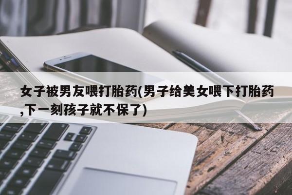 网上米索前列醇在线购买，女子被男友喂打胎药(男子给美女喂下打胎药,下一刻孩子就不保了)