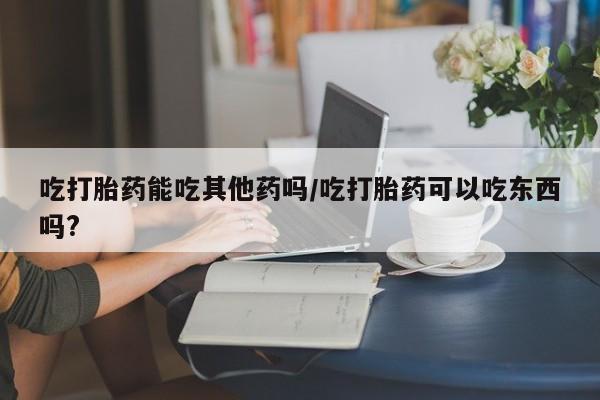 网上米索前列醇在线购买，吃打胎药能吃其他药吗/吃打胎药可以吃东西吗?