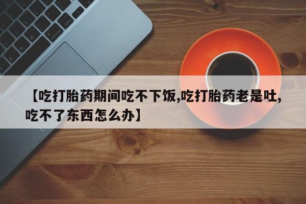 网上米索前列醇在线购买，【吃打胎药期间吃不下饭,吃打胎药老是吐,吃不了东西怎么办】