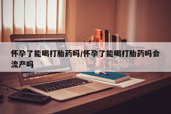 网上米索前列醇在线购买，怀孕了能喝打胎药吗/怀孕了能喝打胎药吗会流产吗