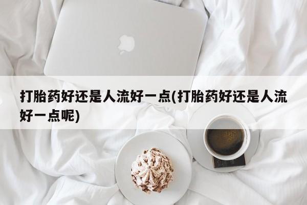 网上米索前列醇在线购买，打胎药好还是人流好一点(打胎药好还是人流好一点呢)