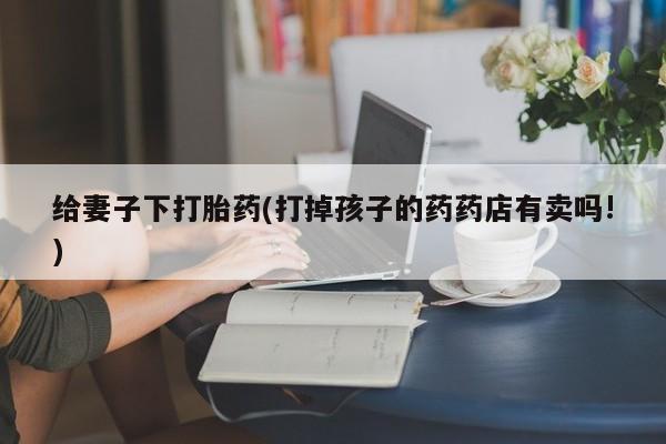 网上米索前列醇在线购买，给妻子下打胎药(打掉孩子的药药店有卖吗!)