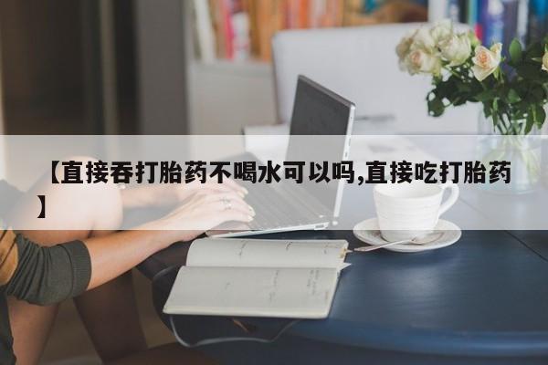 网上米索前列醇在线购买，【直接吞打胎药不喝水可以吗,直接吃打胎药】