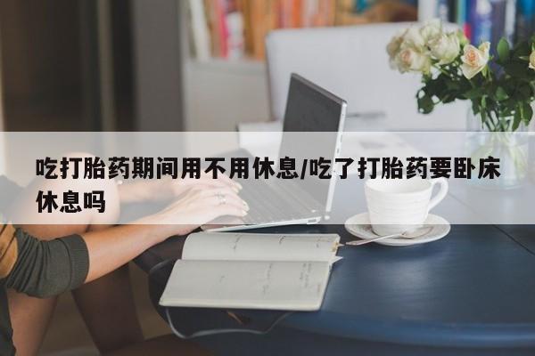 网上米索前列醇在线购买，吃打胎药期间用不用休息/吃了打胎药要卧床休息吗