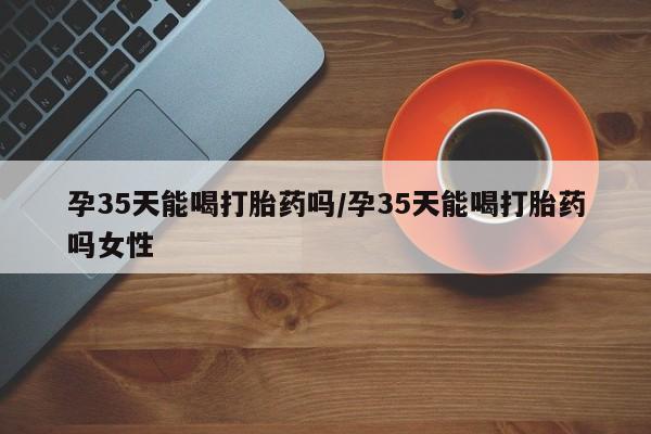 网上米索前列醇在线购买，孕35天能喝打胎药吗/孕35天能喝打胎药吗女性