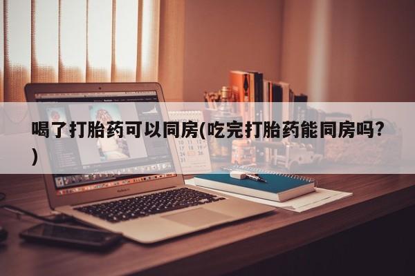 网上米索前列醇在线购买，喝了打胎药可以同房(吃完打胎药能同房吗?)