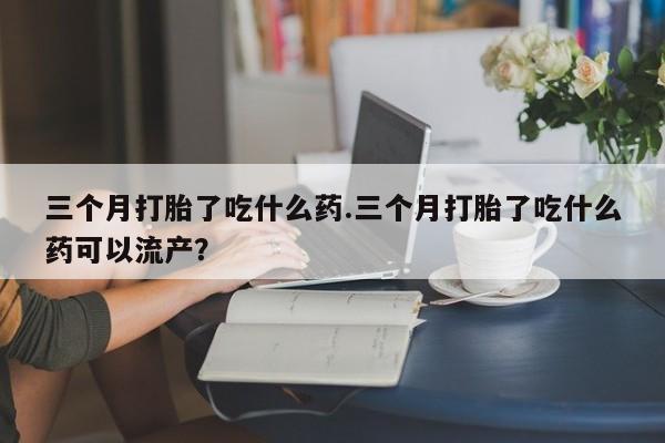 网上米索前列醇在线购买，三个月打胎了吃什么药.三个月打胎了吃什么药可以流产？