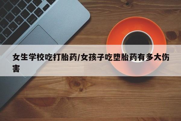 网上米索前列醇在线购买，女生学校吃打胎药/女孩子吃堕胎药有多大伤害