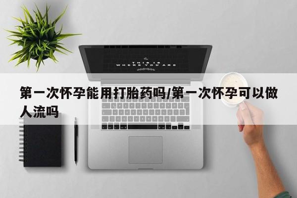 网上米索前列醇在线购买，第一次怀孕能用打胎药吗/第一次怀孕可以做人流吗