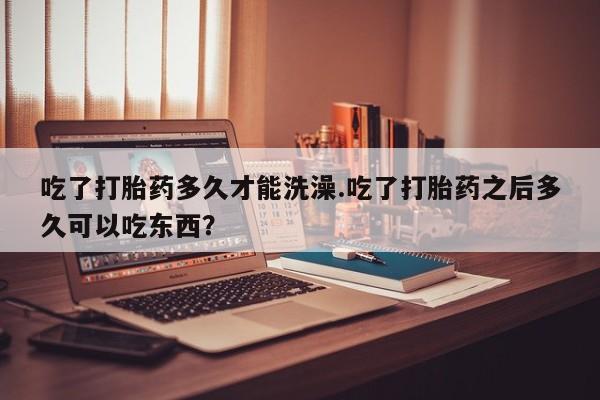 网上米索前列醇在线购买，吃了打胎药多久才能洗澡.吃了打胎药之后多久可以吃东西？