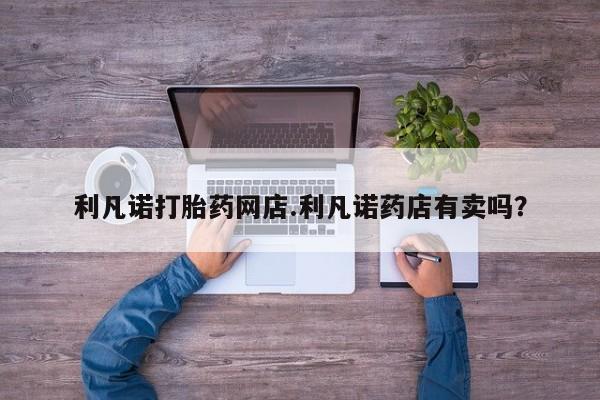 网上米索前列醇在线购买，利凡诺打胎药网店.利凡诺药店有卖吗？