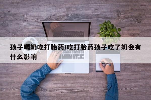 网上米索前列醇在线购买，孩子喝奶吃打胎药/吃打胎药孩子吃了奶会有什么影响