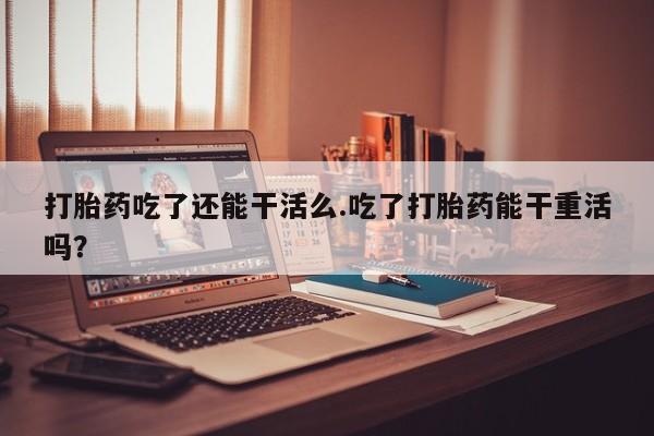 网上米索前列醇在线购买，打胎药吃了还能干活么.吃了打胎药能干重活吗？