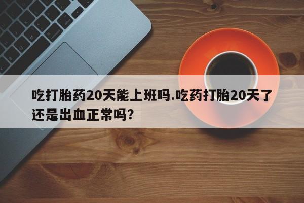 网上米索前列醇在线购买，吃打胎药20天能上班吗.吃药打胎20天了还是出血正常吗？
