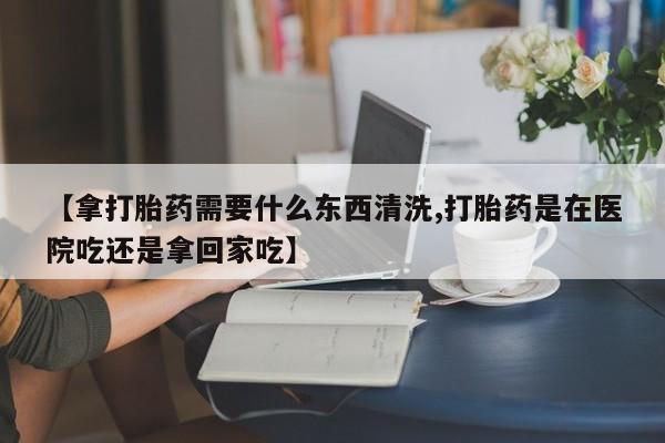 网上米索前列醇在线购买，【拿打胎药需要什么东西清洗,打胎药是在医院吃还是拿回家吃】