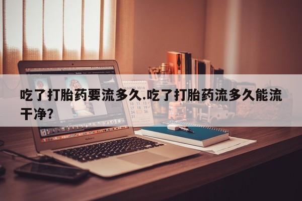 网上米索前列醇在线购买，吃了打胎药要流多久.吃了打胎药流多久能流干净？