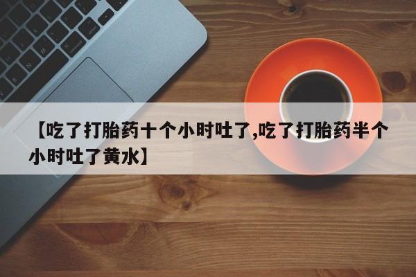 网上米索前列醇在线购买，【吃了打胎药十个小时吐了,吃了打胎药半个小时吐了黄水】