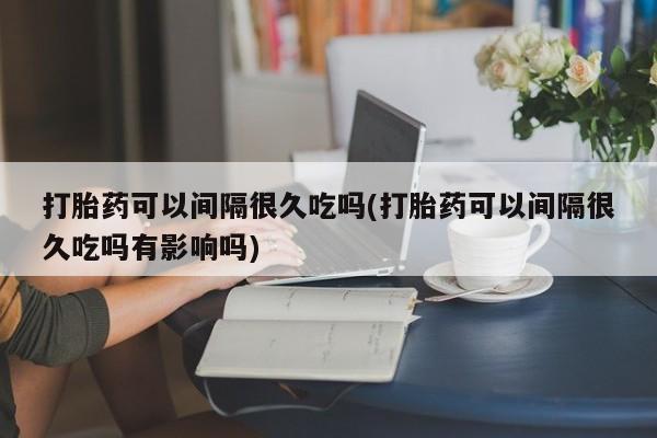 网上米索前列醇在线购买，打胎药可以间隔很久吃吗(打胎药可以间隔很久吃吗有影响吗)