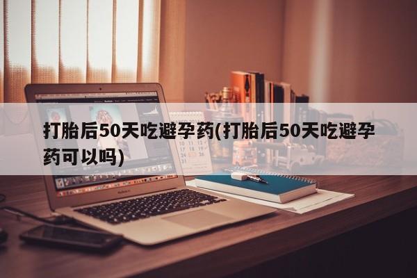 网上米索前列醇在线购买，打胎后50天吃避孕药(打胎后50天吃避孕药可以吗)