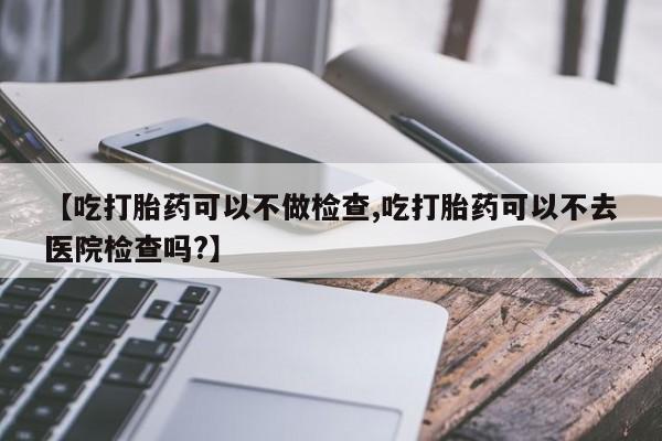网上米索前列醇在线购买，【吃打胎药可以不做检查,吃打胎药可以不去医院检查吗?】