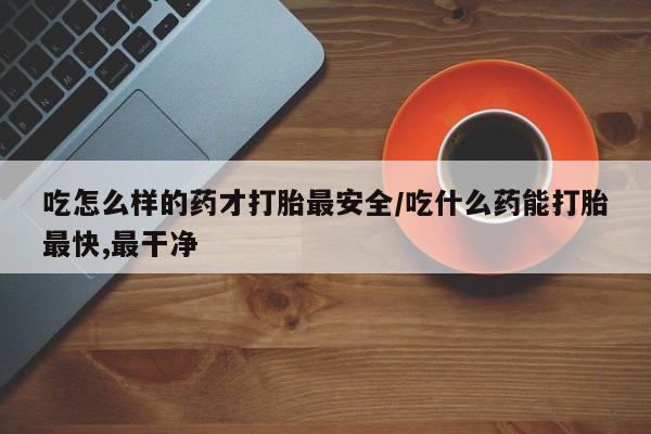 网上米索前列醇在线购买，吃怎么样的药才打胎最安全/吃什么药能打胎最快,最干净